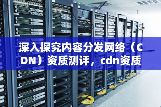 深入探究内容分发网络（CDN）资质测评，cdn资质是什么
