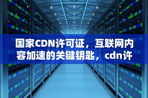 国家CDN许可证，互联网内容加速的关键钥匙，cdn许可证