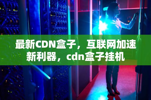 最新CDN盒子，互联网加速新利器，cdn盒子挂机