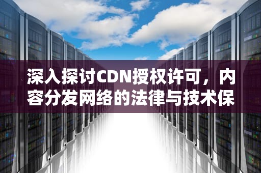 深入探讨CDN授权许可，内容分发网络的法律与技术保障，cdn许可证