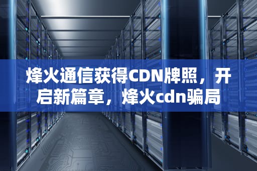 烽火通信获得CDN牌照，开启新篇章，烽火cdn骗局