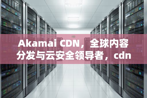Akamai CDN，全球内容分发与云安全领导者，cdn安全性