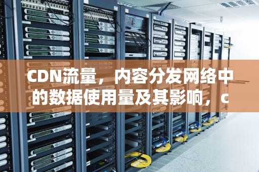 CDN流量，内容分发网络中的数据使用量及其影响，cdn流量是什么