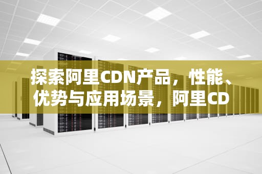 探索阿里CDN产品，性能、优势与应用场景，阿里CDN产品架构