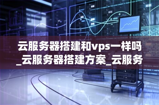 云服务器搭建和vps一样吗_云服务器搭建方案_云服务器搭建与VPS的比较