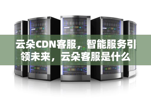 云朵CDN客服，智能服务引领未来，云朵客服是什么