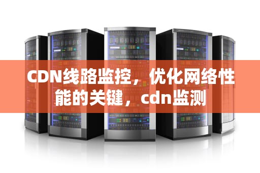 CDN线路监控，优化网络性能的关键，cdn监测