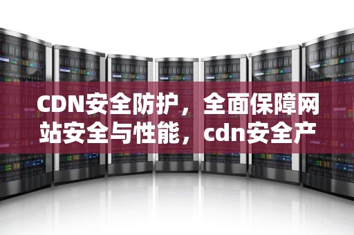 CDN安全防护，全面保障网站安全与性能，cdn安全产品
