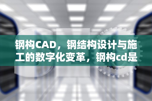 钢构CAD，钢结构设计与施工的数字化变革，钢构cd是什么意思