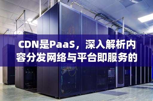 CDN是PaaS，深入解析内容分发网络与平台即服务的融合，cdn是paas类产品吗