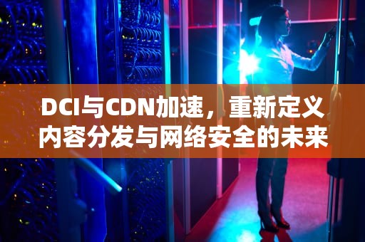DCI与CDN加速，重新定义内容分发与网络安全的未来，cdn加速怎么使用