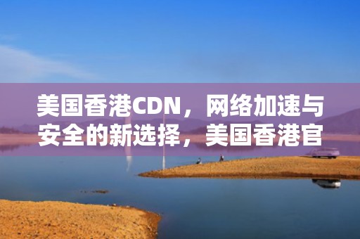 美国香港CDN，网络加速与安全的新选择，美国香港官员签证限制