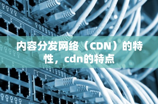 内容分发网络（CDN）的特性，cdn的特点