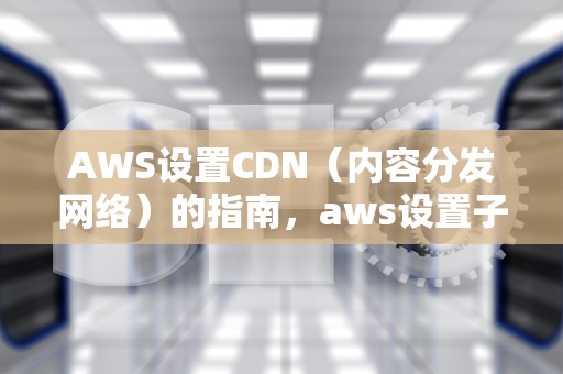 AWS设置CDN（内容分发网络）的指南，aws设置子账号