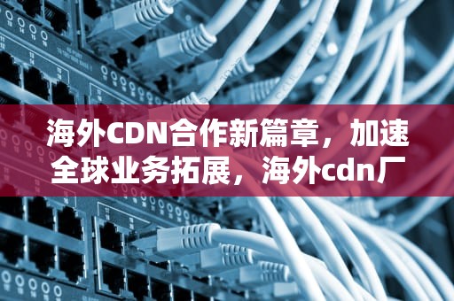 海外CDN合作新篇章，加速全球业务拓展，海外cdn厂商