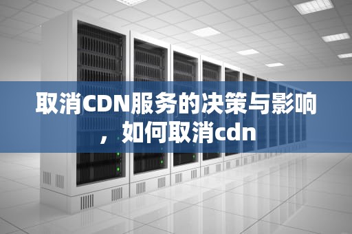取消CDN服务的决策与影响，如何取消cdn