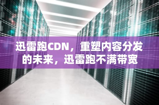 迅雷跑CDN，重塑内容分发的未来，迅雷跑不满带宽