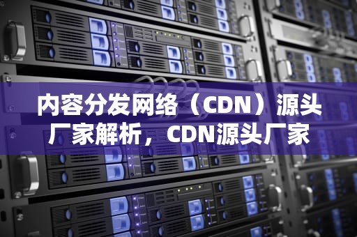 内容分发网络（CDN）源头厂家解析，CDN源头厂家