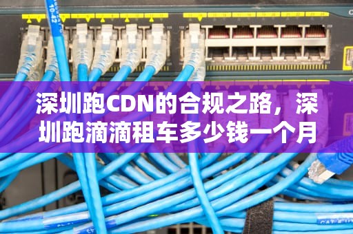 深圳跑CDN的合规之路，深圳跑滴滴租车多少钱一个月