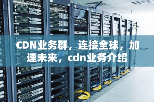 CDN业务群，连接全球，加速未来，cdn业务介绍