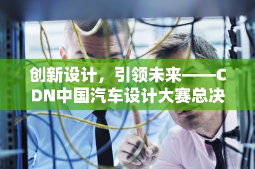 创新设计，引领未来——CDN中国汽车设计大赛总决赛圆满落幕，cdn大赛