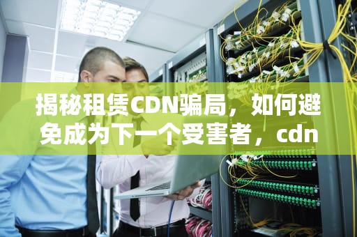 揭秘租赁CDN骗局，如何避免成为下一个受害者，cdn合法吗