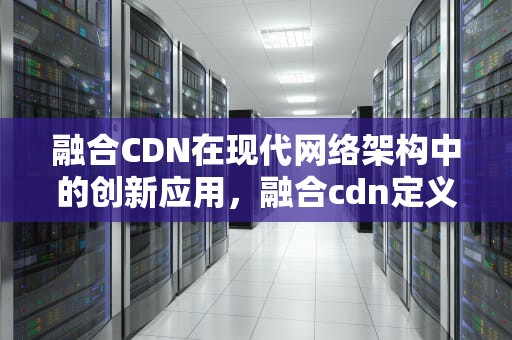 融合CDN在现代网络架构中的创新应用，融合cdn定义