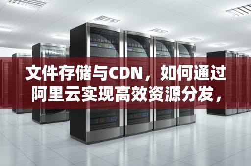 文件存储与CDN，如何通过阿里云实现高效资源分发，文件存储系统