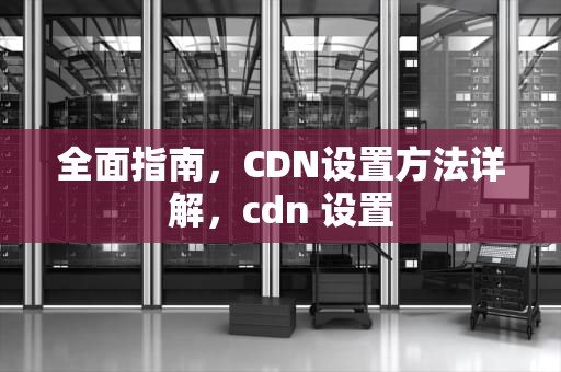 全面指南，CDN设置方法详解，cdn 设置
