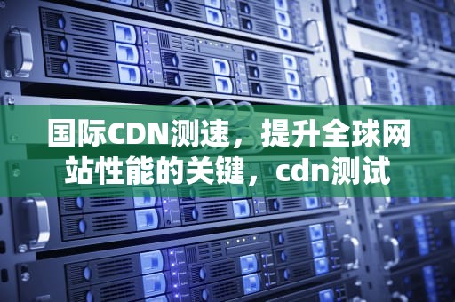 国际CDN测速，提升全球网站性能的关键，cdn测试