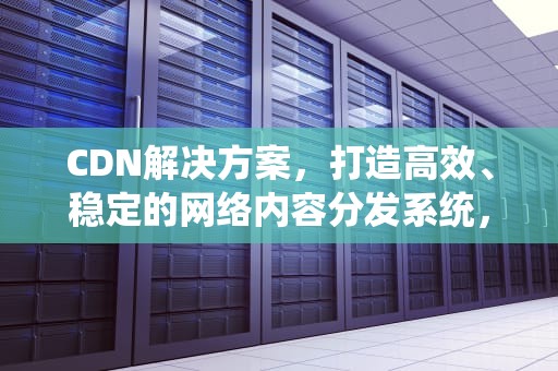CDN解决方案，打造高效、稳定的网络内容分发系统，cdn解决方案