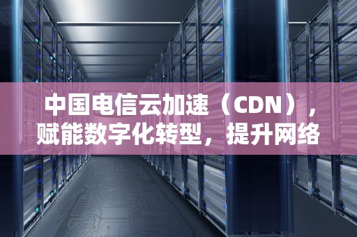 中国电信云加速（CDN），赋能数字化转型，提升网络体验，电信的CDN节点