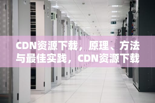 CDN资源下载，原理、方法与最佳实践，CDN资源下载失败