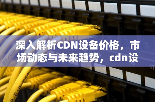 深入解析CDN设备价格，市场动态与未来趋势，cdn设备厂家