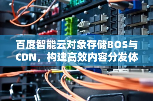 百度智能云对象存储BOS与CDN，构建高效内容分发体系