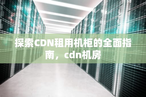 探索CDN租用机柜的全面指南，cdn机房