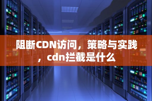 阻断CDN访问，策略与实践，cdn拦截是什么