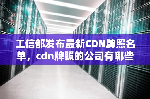 工信部发布最新CDN牌照名单，cdn牌照的公司有哪些