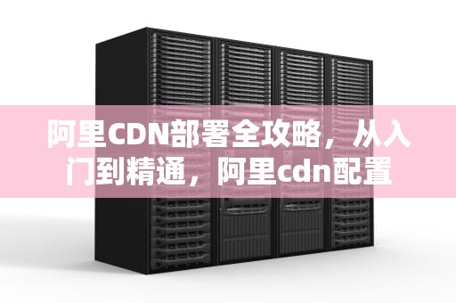 阿里CDN部署全攻略，从入门到精通，阿里cdn配置