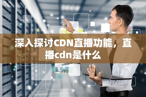 深入探讨CDN直播功能，直播cdn是什么