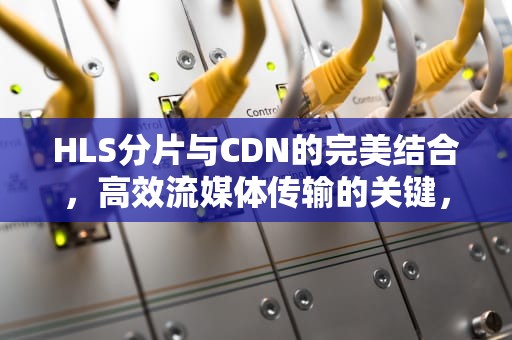 HLS分片与CDN的完美结合，高效流媒体传输的关键，hls 分片能加载