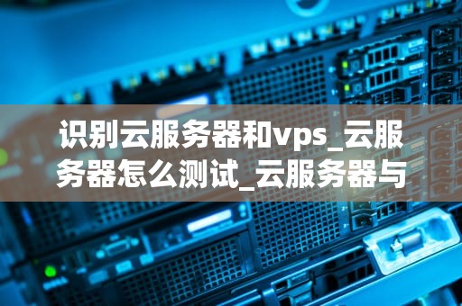 识别云服务器和vps_云服务器怎么测试_云服务器与VPS的识别与比较