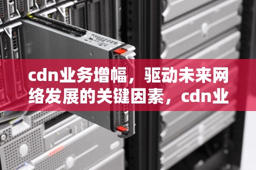 cdn业务增幅，驱动未来网络发展的关键因素，cdn业务介绍