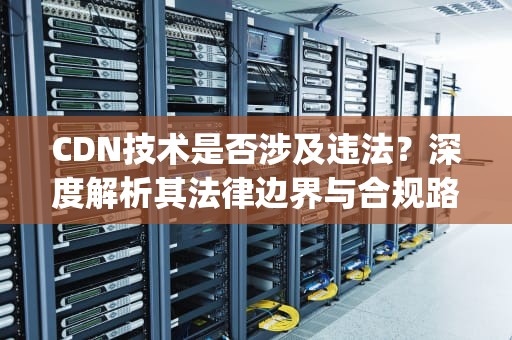 CDN技术是否涉及违法？深度解析其法律边界与合规路径，做pcdn违法吗