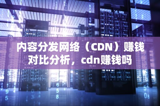 内容分发网络（CDN）赚钱对比分析，cdn赚钱吗