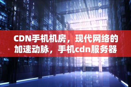 CDN手机机房，现代网络的加速动脉，手机cdn服务器