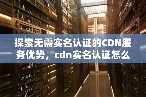 探索无需实名认证的CDN服务优势，cdn实名认证怎么过