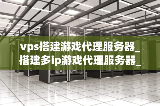vps搭建游戏代理服务器_搭建多ip游戏代理服务器_使用VPS搭建游戏代理服务器的全面指南
