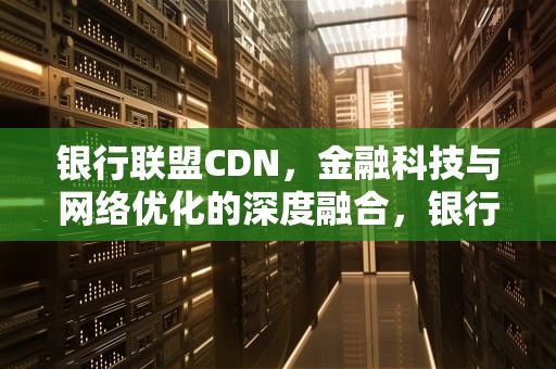 银行联盟CDN，金融科技与网络优化的深度融合，银行联盟链名单是什么意思