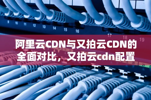阿里云CDN与又拍云CDN的全面对比，又拍云cdn配置